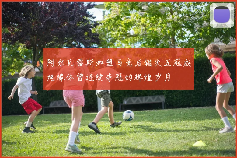 阿尔瓦雷斯加盟马竞后错失五冠成绝缘体曾连续夺冠的辉煌岁月