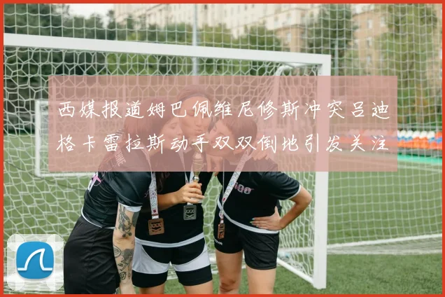 西媒报道姆巴佩维尼修斯冲突吕迪格卡雷拉斯动手双双倒地引发关注