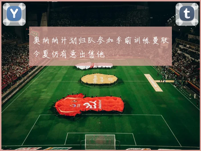 奥纳纳计划归队参加季前训练曼联今夏仍有意出售他
