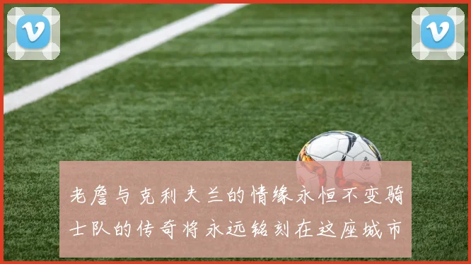 老詹与克利夫兰的情缘永恒不变骑士队的传奇将永远铭刻在这座城市