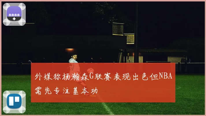 外媒称杨瀚森G联赛表现出色但NBA需先专注基本功