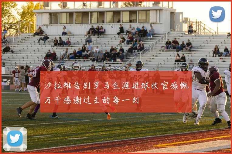 沙拉维告别罗马生涯进球收官感慨万千感谢过去的每一刻