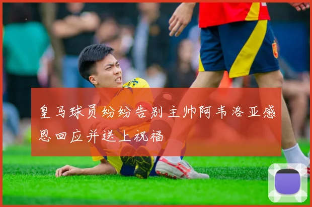 皇马球员纷纷告别主帅阿韦洛亚感恩回应并送上祝福