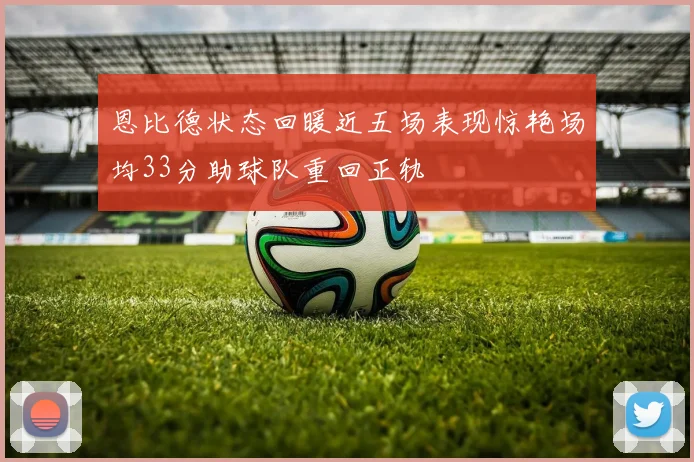 恩比德状态回暖近五场表现惊艳场均33分助球队重回正轨
