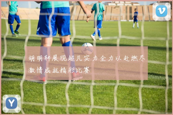 胡明轩展现超凡实力全力以赴燃尽激情成就精彩比赛