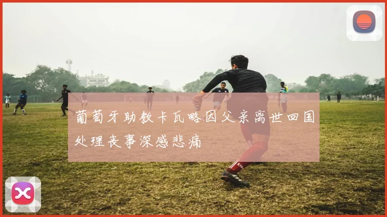 葡萄牙助教卡瓦略因父亲离世回国处理丧事深感悲痛