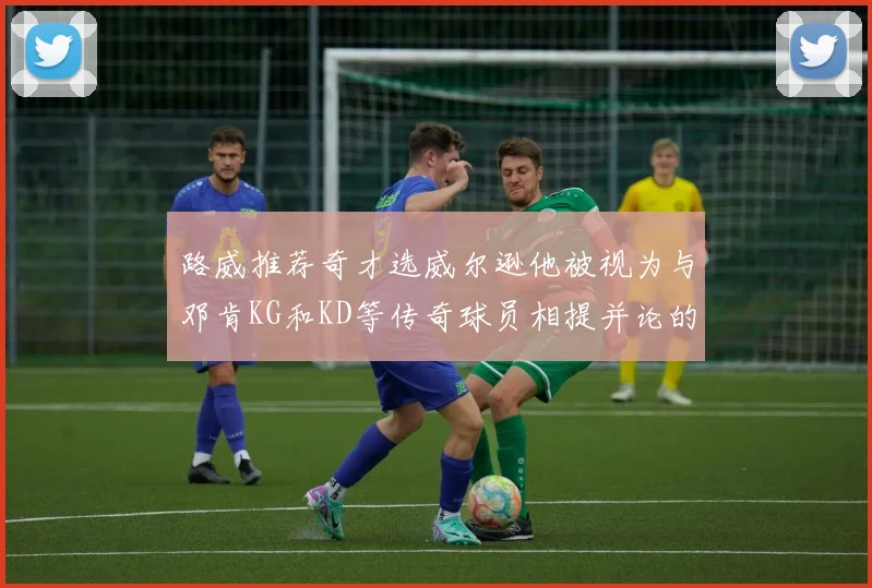 路威推荐奇才选威尔逊他被视为与邓肯KG和KD等传奇球员相提并论的未来之星