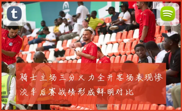骑士主场三分火力全开客场表现惨淡季后赛战绩形成鲜明对比