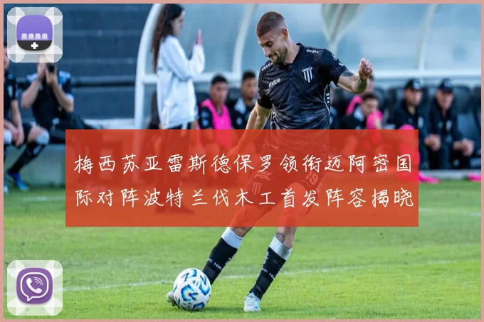 梅西苏亚雷斯德保罗领衔迈阿密国际对阵波特兰伐木工首发阵容揭晓