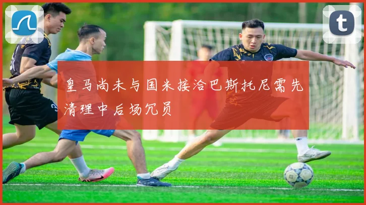 皇马尚未与国米接洽巴斯托尼需先清理中后场冗员