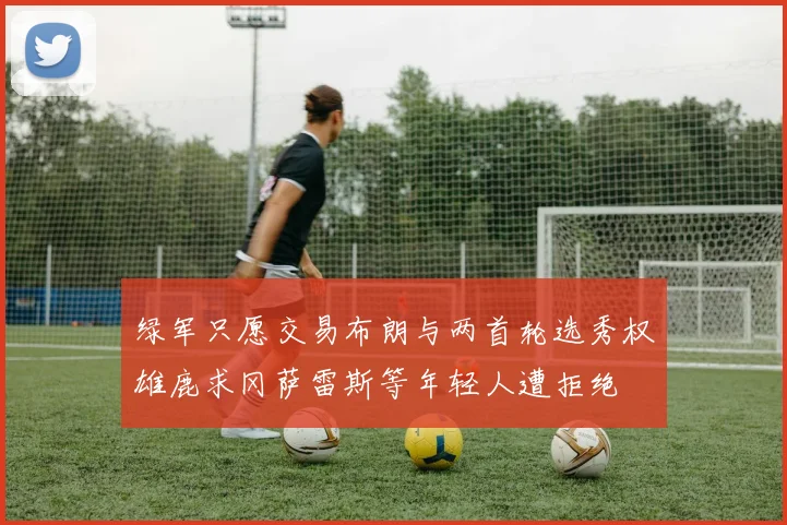 绿军只愿交易布朗与两首轮选秀权雄鹿求冈萨雷斯等年轻人遭拒绝