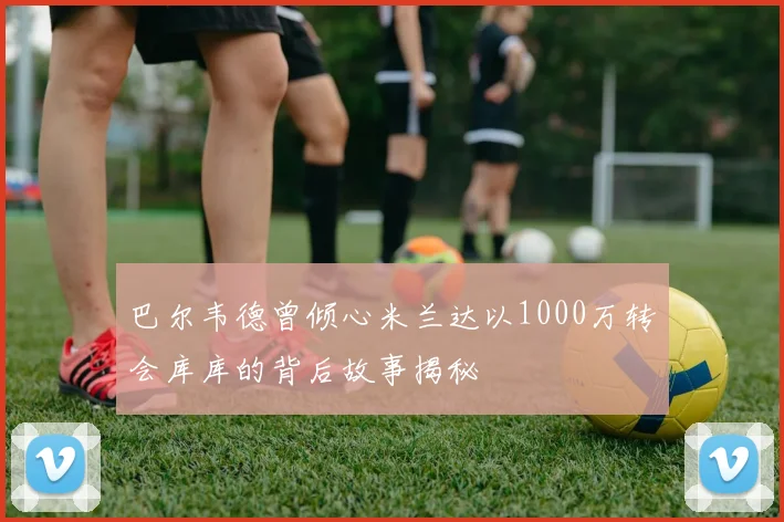 巴尔韦德曾倾心米兰达以1000万转会库库的背后故事揭秘