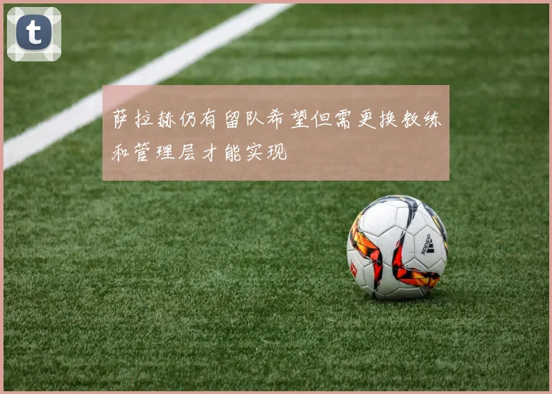 萨拉赫仍有留队希望但需更换教练和管理层才能实现