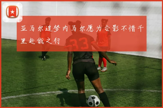亚马尔追梦内马尔愿为合影不惜千里赴俄之行