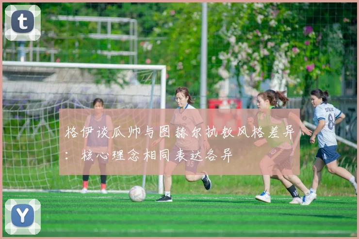 格伊谈瓜帅与图赫尔执教风格差异：核心理念相同表达各异