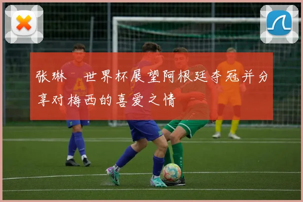 张琳芃世界杯展望阿根廷夺冠并分享对梅西的喜爱之情