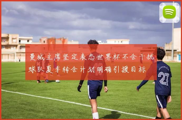 曼城主席坚定表态世界杯不会干扰球队夏季转会计划明确引援目标