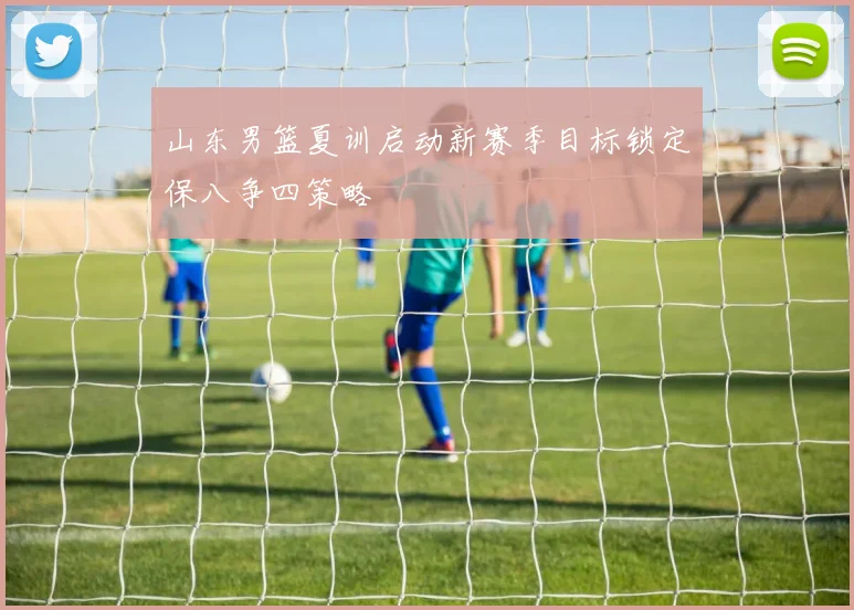 山东男篮夏训启动新赛季目标锁定保八争四策略
