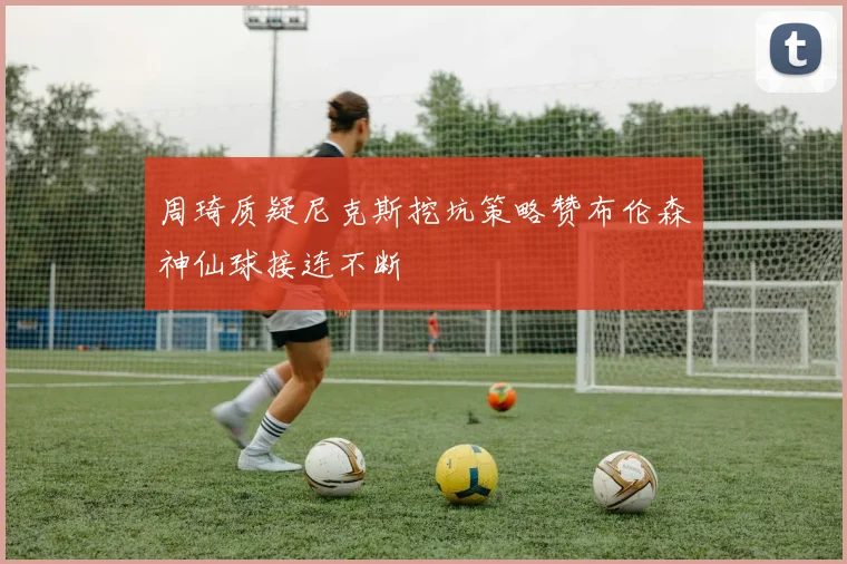 周琦质疑尼克斯挖坑策略赞布伦森神仙球接连不断