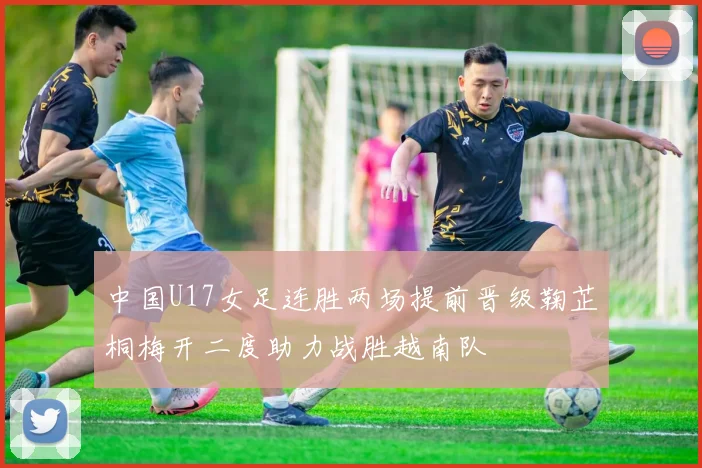 中国U17女足连胜两场提前晋级鞠芷桐梅开二度助力战胜越南队
