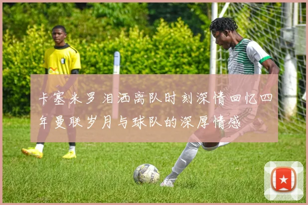 卡塞米罗泪洒离队时刻深情回忆四年曼联岁月与球队的深厚情感
