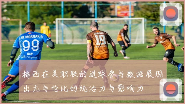 梅西在美职联的进球参与数据展现出无与伦比的统治力与影响力